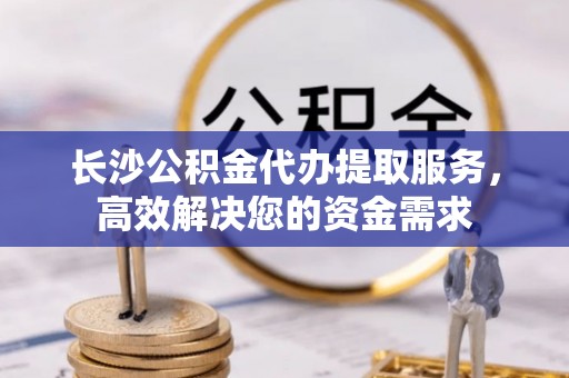 靖安长沙公积金代办提取服务，高效解决您的资金需求