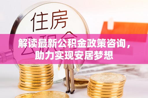 靖安解读最新公积金政策咨询，助力实现安居梦想