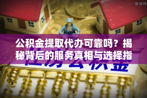 靖安公积金提取代办可靠吗？揭秘背后的服务真相与选择指南