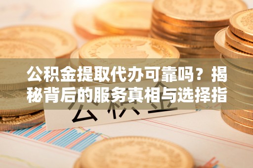 靖安公积金提取代办可靠吗？揭秘背后的服务真相与选择指南