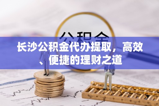靖安长沙公积金代办提取，高效、便捷的理财之道