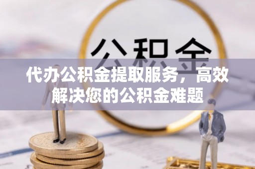 靖安代办公积金提取服务，高效解决您的公积金难题