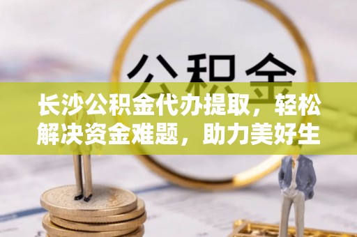靖安长沙公积金代办提取，轻松解决资金难题，助力美好生活