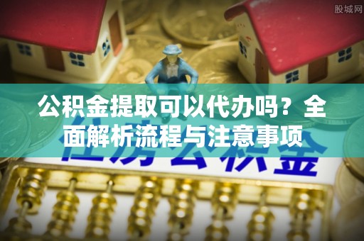 靖安公积金提取可以代办吗？全面解析流程与注意事项