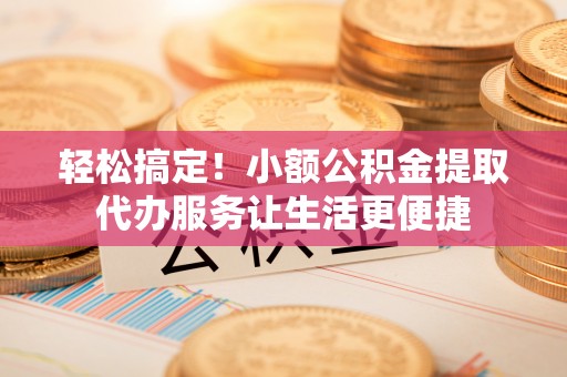 靖安轻松搞定！小额公积金提取代办服务让生活更便捷