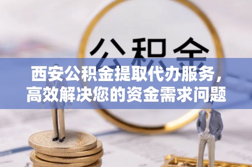 靖安西安公积金提取代办服务，高效解决您的资金需求问题