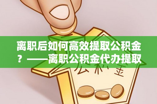 靖安离职后如何高效提取公积金？——离职公积金代办提取全流程解析