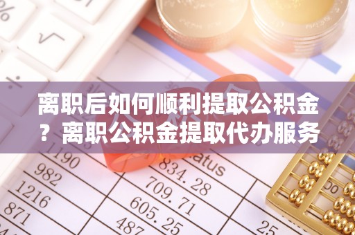 靖安离职后如何顺利提取公积金？离职公积金提取代办服务帮你搞定！