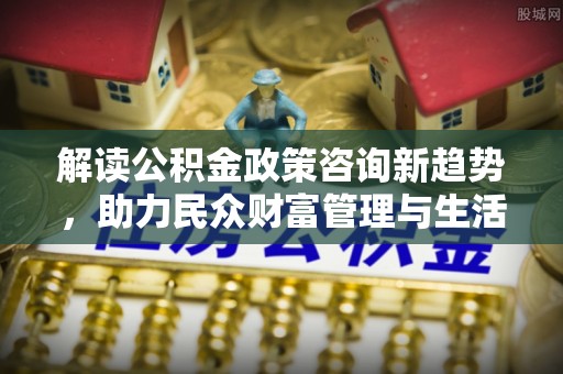 靖安解读公积金政策咨询新趋势，助力民众财富管理与生活规划