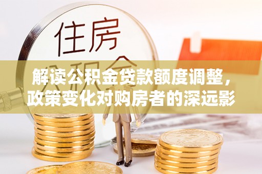 靖安解读公积金贷款额度调整，政策变化对购房者的深远影响
