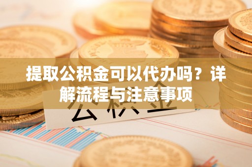 靖安提取公积金可以代办吗？详解流程与注意事项