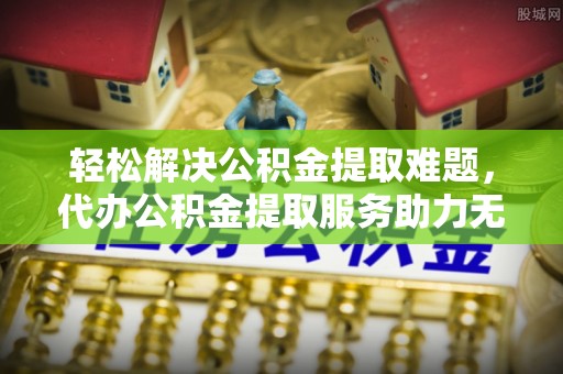 靖安轻松解决公积金提取难题，代办公积金提取服务助力无忧生活