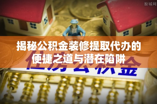 靖安揭秘公积金装修提取代办的便捷之道与潜在陷阱
