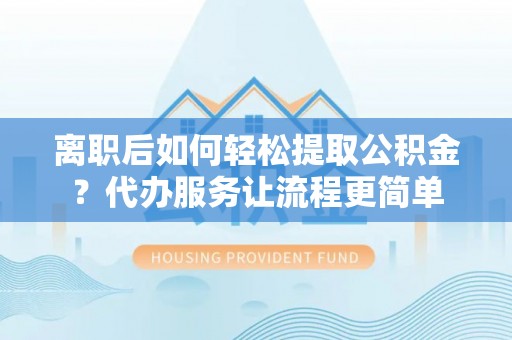 靖安离职后如何轻松提取公积金？代办服务让流程更简单