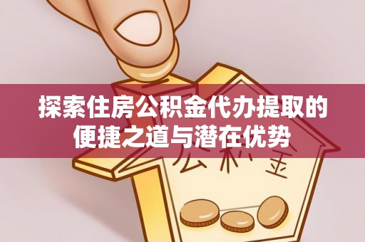 靖安探索住房公积金代办提取的便捷之道与潜在优势