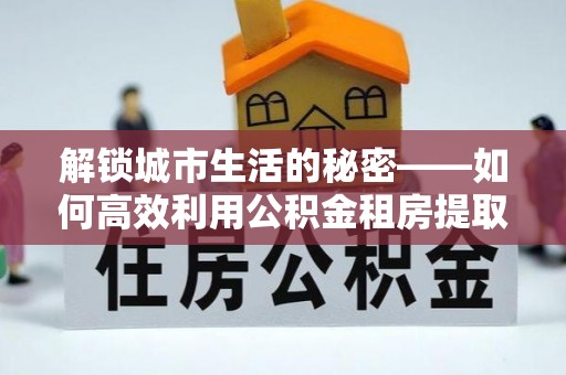 靖安解锁城市生活的秘密——如何高效利用公积金租房提取政策优化居住体验