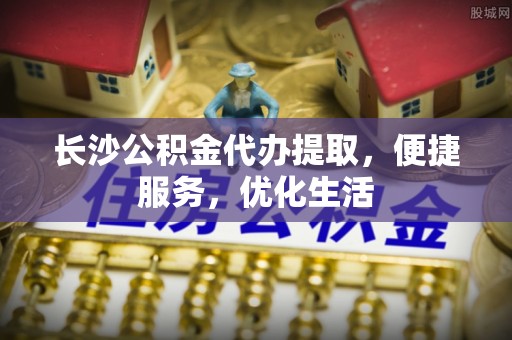 靖安长沙公积金代办提取，便捷服务，优化生活