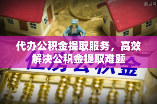 靖安代办公积金提取服务，高效解决公积金提取难题