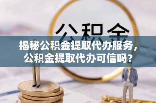 靖安揭秘公积金提取代办服务，公积金提取代办可信吗？