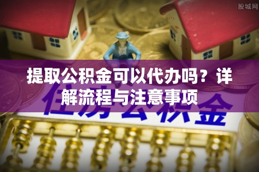 靖安提取公积金可以代办吗？详解流程与注意事项