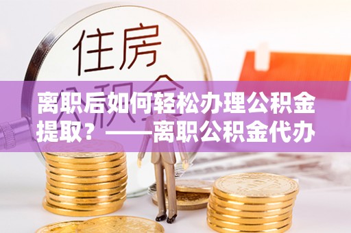 靖安离职后如何轻松办理公积金提取？——离职公积金代办提取服务详解