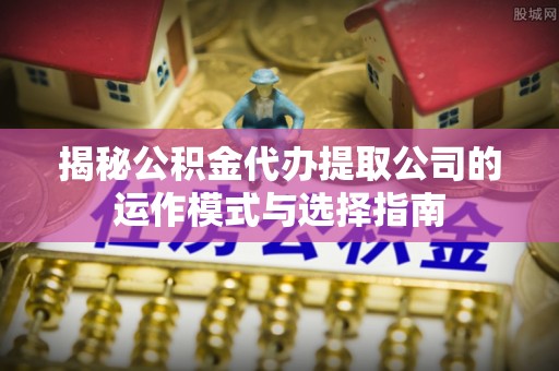靖安揭秘公积金代办提取公司的运作模式与选择指南