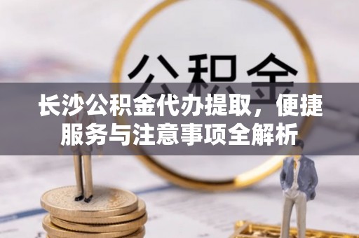 靖安长沙公积金代办提取，便捷服务与注意事项全解析