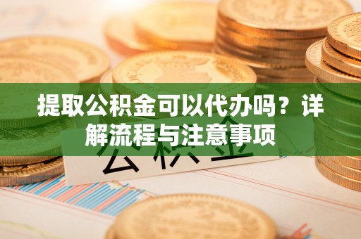 靖安提取公积金可以代办吗？详解流程与注意事项