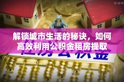 靖安解锁城市生活的秘诀，如何高效利用公积金租房提取