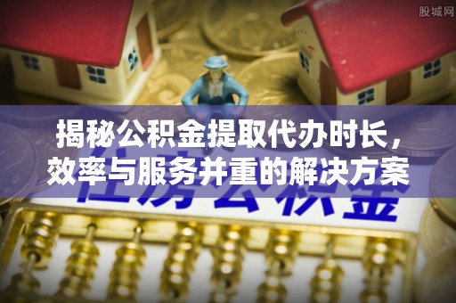 靖安揭秘公积金提取代办时长，效率与服务并重的解决方案