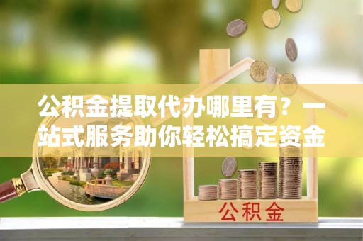 靖安公积金提取代办哪里有？一站式服务助你轻松搞定资金难题