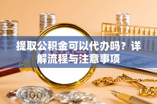 靖安提取公积金可以代办吗？详解流程与注意事项