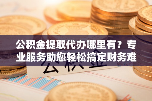靖安公积金提取代办哪里有？专业服务助您轻松搞定财务难题