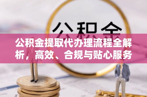 靖安公积金提取代办理流程全解析，高效、合规与贴心服务