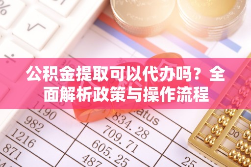 靖安公积金提取可以代办吗？全面解析政策与操作流程