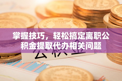 靖安掌握技巧，轻松搞定离职公积金提取代办相关问题