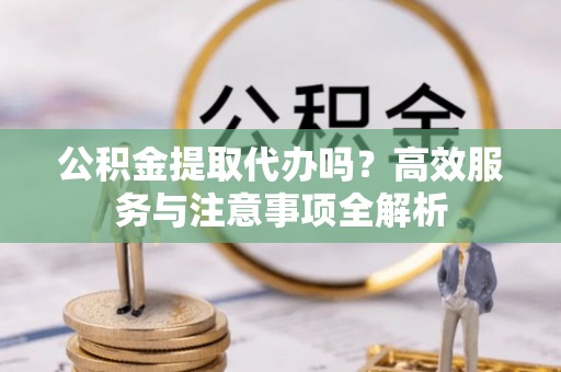 靖安公积金提取代办吗？高效服务与注意事项全解析