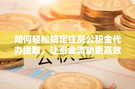 靖安如何轻松搞定住房公积金代办提取，让资金流动更高效