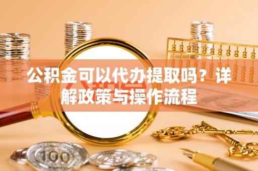 靖安公积金可以代办提取吗？详解政策与操作流程