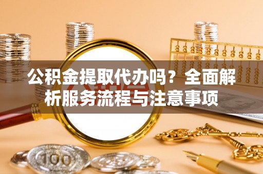 靖安公积金提取代办吗？全面解析服务流程与注意事项