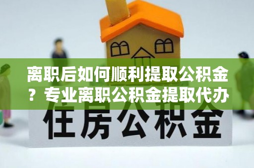 靖安离职后如何顺利提取公积金？专业离职公积金提取代办服务指南