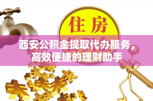 靖安西安公积金提取代办服务，高效便捷的理财助手