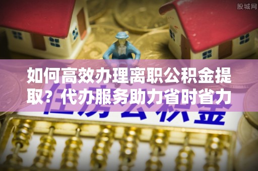 靖安如何高效办理离职公积金提取？代办服务助力省时省力