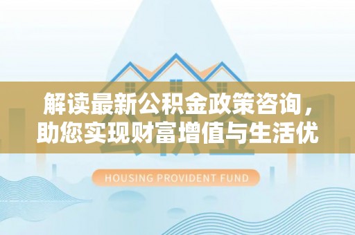 靖安解读最新公积金政策咨询，助您实现财富增值与生活优化