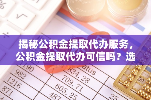 靖安揭秘公积金提取代办服务，公积金提取代办可信吗？选择前你需要知道的真相