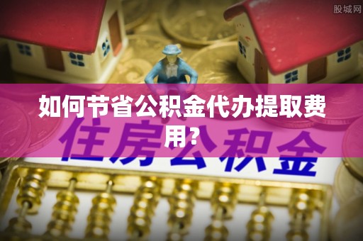 靖安如何节省公积金代办提取费用？