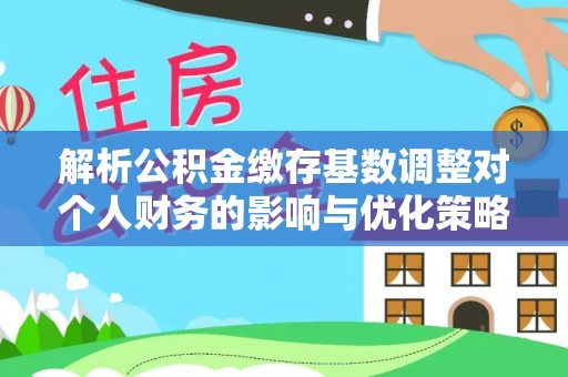 靖安解析公积金缴存基数调整对个人财务的影响与优化策略