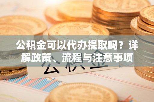 靖安公积金可以代办提取吗？详解政策、流程与注意事项