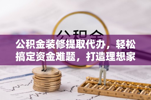 靖安公积金装修提取代办，轻松搞定资金难题，打造理想家居