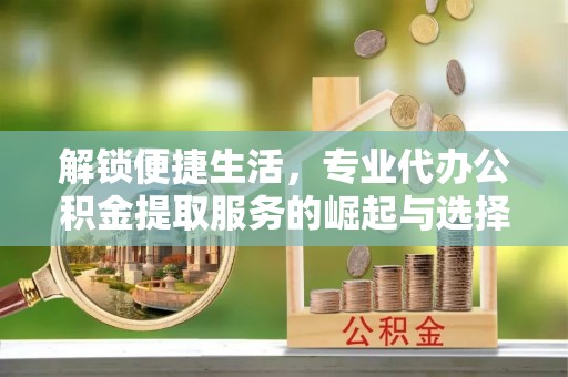 靖安解锁便捷生活，专业代办公积金提取服务的崛起与选择